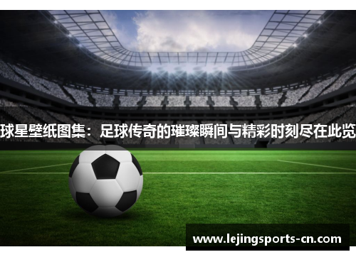 球星壁纸图集：足球传奇的璀璨瞬间与精彩时刻尽在此览