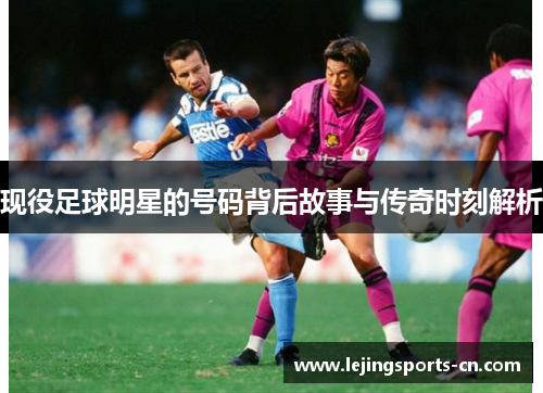 现役足球明星的号码背后故事与传奇时刻解析