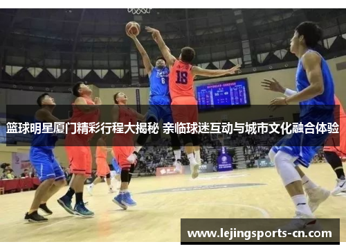 篮球明星厦门精彩行程大揭秘 亲临球迷互动与城市文化融合体验