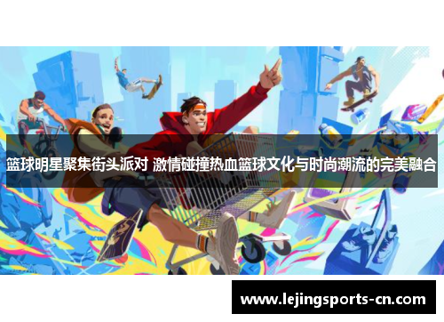 篮球明星聚集街头派对 激情碰撞热血篮球文化与时尚潮流的完美融合