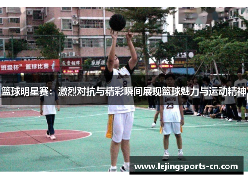 篮球明星赛：激烈对抗与精彩瞬间展现篮球魅力与运动精神